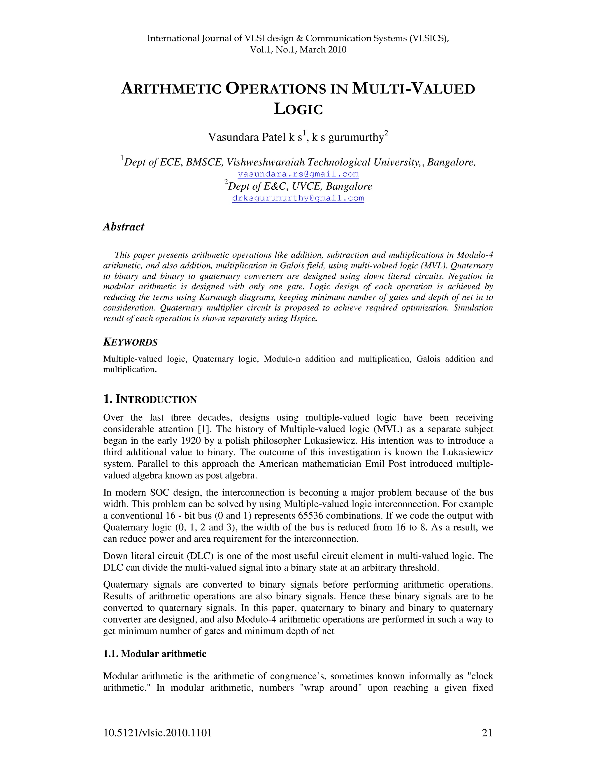 ! " " 10.5121/vlsic.2010.1101 21 Vasundara Patel k s1 , k s gurumurthy2 1 Dept of ECE, BMSCE, Vishweshwaraiah Technological University,, Bangalore, vasundara.rs@gmail.com 2 Dept of E&C, UVCE, Bangalore drksgurumurthy@gmail.com Abstract This paper presents arithmetic operations like addition, subtraction and multiplications in Modulo-4 arithmetic, and also addition, multiplication in Galois field, using multi-valued logic (MVL). Quaternary to binary and binary to quaternary converters are designed using down literal circuits. Negation in modular arithmetic is designed with only one gate. Logic design of each operation is achieved by reducing the terms using Karnaugh diagrams, keeping minimum number of gates and depth of net in to consideration. Quaternary multiplier circuit is proposed to achieve required optimization. Simulation result of each operation is shown separately using Hspice. KEYWORDS Multiple-valued logic, Quaternary logic, Modulo-n addition and multiplication, Galois addition and multiplication. 1. INTRODUCTION Over the last three decades, designs using multiple-valued logic have been receiving considerable attention [1]. The history of Multiple-valued logic (MVL) as a separate subject began in the early 1920 by a polish philosopher Lukasiewicz. His intention was to introduce a third additional value to binary. The outcome of this investigation is known the Lukasiewicz system. Parallel to this approach the American mathematician Emil Post introduced multiple- valued algebra known as post algebra. In modern SOC design, the interconnection is becoming a major problem because of the bus width. This problem can be solved by using Multiple-valued logic interconnection. For example a conventional 16 - bit bus (0 and 1) represents 65536 combinations. If we code the output with Quaternary logic (0, 1, 2 and 3), the width of the bus is reduced from 16 to 8. As a result, we can reduce power and area requirement for the interconnection. Down literal circuit (DLC) is one of the most useful circuit element in multi-valued logic. The DLC can divide the multi-valued signal into a binary state at an arbitrary threshold. Quaternary signals are converted to binary signals before performing arithmetic operations. Results of arithmetic operations are also binary signals. Hence these binary signals are to be converted to quaternary signals. In this paper, quaternary to binary and binary to quaternary converter are designed, and also Modulo-4 arithmetic operations are performed in such a way to get minimum number of gates and minimum depth of net 1.1. Modular arithmetic Modular arithmetic is the arithmetic of congruence’s, sometimes known informally as "clock arithmetic." In modular arithmetic, numbers "wrap around" upon reaching a given fixed 
