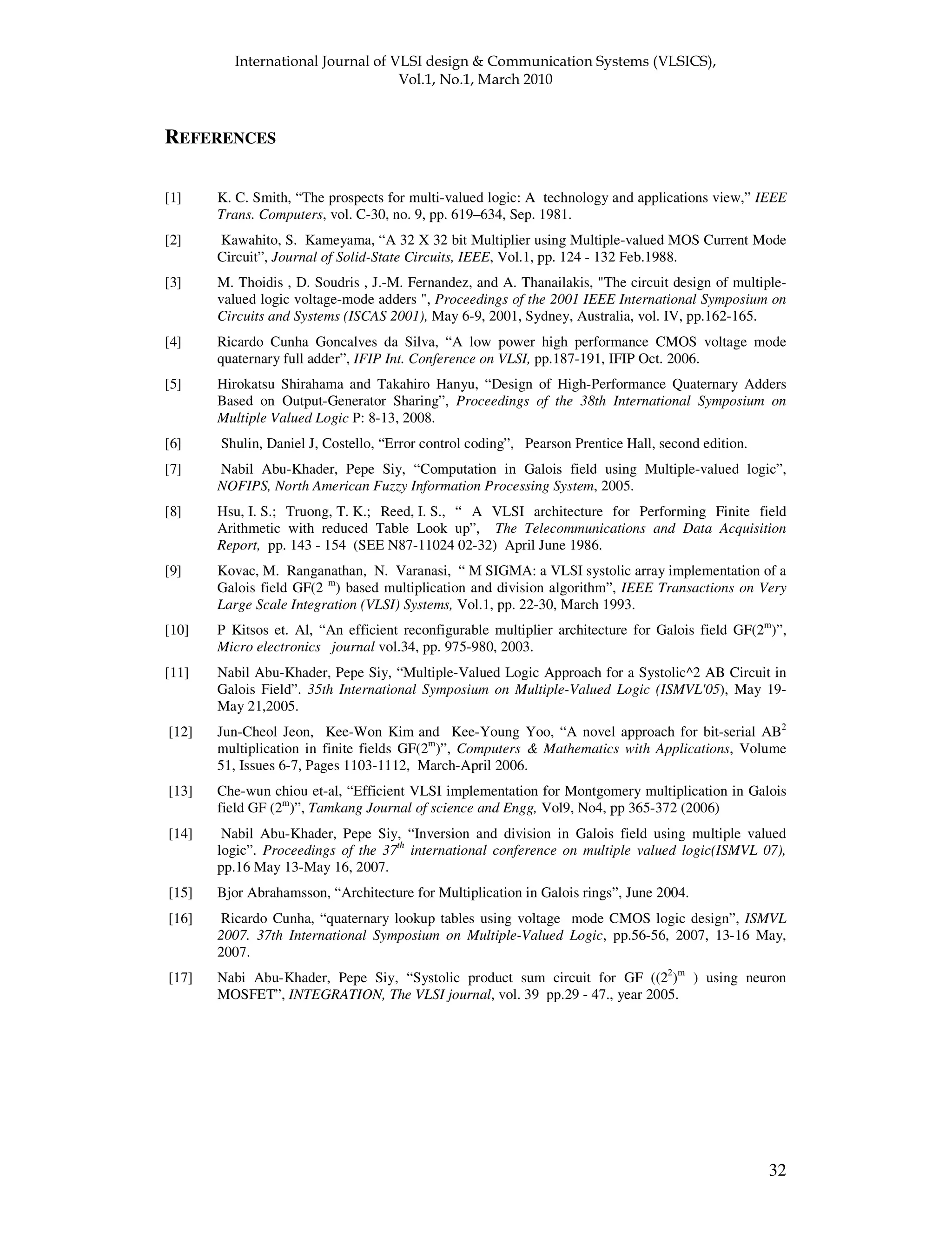 ! " " 32 REFERENCES [1] K. C. Smith, “The prospects for multi-valued logic: A technology and applications view,” IEEE Trans. Computers, vol. C-30, no. 9, pp. 619–634, Sep. 1981. [2] Kawahito, S. Kameyama, “A 32 X 32 bit Multiplier using Multiple-valued MOS Current Mode Circuit”, Journal of Solid-State Circuits, IEEE, Vol.1, pp. 124 - 132 Feb.1988. [3] M. Thoidis , D. Soudris , J.-M. Fernandez, and A. Thanailakis, "The circuit design of multiple- valued logic voltage-mode adders ", Proceedings of the 2001 IEEE International Symposium on Circuits and Systems (ISCAS 2001), May 6-9, 2001, Sydney, Australia, vol. IV, pp.162-165. [4] Ricardo Cunha Goncalves da Silva, “A low power high performance CMOS voltage mode quaternary full adder”, IFIP Int. Conference on VLSI, pp.187-191, IFIP Oct. 2006. [5] Hirokatsu Shirahama and Takahiro Hanyu, “Design of High-Performance Quaternary Adders Based on Output-Generator Sharing”, Proceedings of the 38th International Symposium on Multiple Valued Logic P: 8-13, 2008. [6] Shulin, Daniel J, Costello, “Error control coding”, Pearson Prentice Hall, second edition. [7] Nabil Abu-Khader, Pepe Siy, “Computation in Galois field using Multiple-valued logic”, NOFIPS, North American Fuzzy Information Processing System, 2005. [8] Hsu, I. S.; Truong, T. K.; Reed, I. S., “ A VLSI architecture for Performing Finite field Arithmetic with reduced Table Look up”, The Telecommunications and Data Acquisition Report, pp. 143 - 154 (SEE N87-11024 02-32) April June 1986. [9] Kovac, M. Ranganathan, N. Varanasi, “ M SIGMA: a VLSI systolic array implementation of a Galois field GF(2 m ) based multiplication and division algorithm”, IEEE Transactions on Very Large Scale Integration (VLSI) Systems, Vol.1, pp. 22-30, March 1993. [10] P Kitsos et. Al, “An efficient reconfigurable multiplier architecture for Galois field GF(2m )”, Micro electronics journal vol.34, pp. 975-980, 2003. [11] Nabil Abu-Khader, Pepe Siy, “Multiple-Valued Logic Approach for a Systolic^2 AB Circuit in Galois Field”. 35th International Symposium on Multiple-Valued Logic (ISMVL'05), May 19- May 21,2005. [12] Jun-Cheol Jeon, Kee-Won Kim and Kee-Young Yoo, “A novel approach for bit-serial AB2 multiplication in finite fields GF(2m )”, Computers & Mathematics with Applications, Volume 51, Issues 6-7, Pages 1103-1112, March-April 2006. [13] Che-wun chiou et-al, “Efficient VLSI implementation for Montgomery multiplication in Galois field GF (2m )”, Tamkang Journal of science and Engg, Vol9, No4, pp 365-372 (2006) [14] Nabil Abu-Khader, Pepe Siy, “Inversion and division in Galois field using multiple valued logic”. Proceedings of the 37th international conference on multiple valued logic(ISMVL 07), pp.16 May 13-May 16, 2007. [15] Bjor Abrahamsson, “Architecture for Multiplication in Galois rings”, June 2004. [16] Ricardo Cunha, “quaternary lookup tables using voltage mode CMOS logic design”, ISMVL 2007. 37th International Symposium on Multiple-Valued Logic, pp.56-56, 2007, 13-16 May, 2007. [17] Nabi Abu-Khader, Pepe Siy, “Systolic product sum circuit for GF ((22 )m ) using neuron MOSFET”, INTEGRATION, The VLSI journal, vol. 39 pp.29 - 47., year 2005. 