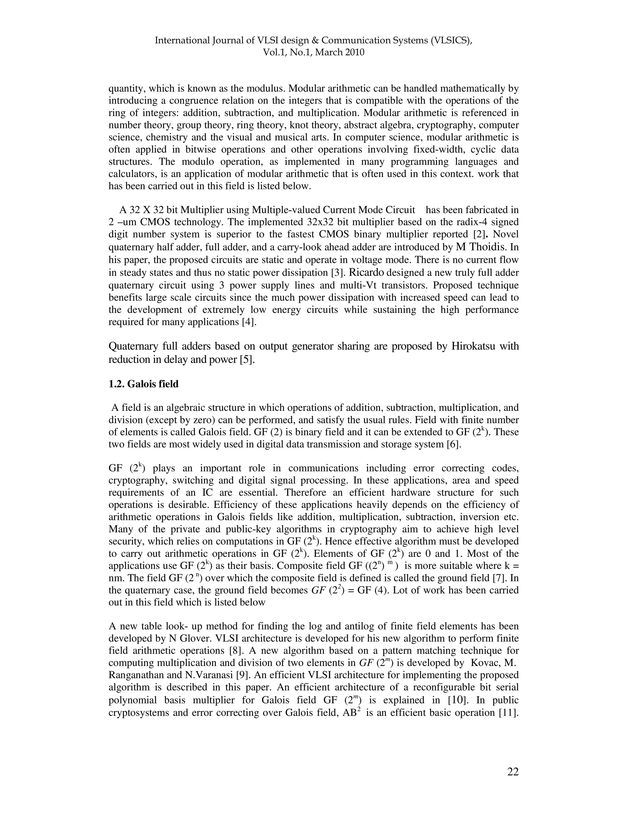 ! " " 22 quantity, which is known as the modulus. Modular arithmetic can be handled mathematically by introducing a congruence relation on the integers that is compatible with the operations of the ring of integers: addition, subtraction, and multiplication. Modular arithmetic is referenced in number theory, group theory, ring theory, knot theory, abstract algebra, cryptography, computer science, chemistry and the visual and musical arts. In computer science, modular arithmetic is often applied in bitwise operations and other operations involving fixed-width, cyclic data structures. The modulo operation, as implemented in many programming languages and calculators, is an application of modular arithmetic that is often used in this context. work that has been carried out in this field is listed below. A 32 X 32 bit Multiplier using Multiple-valued Current Mode Circuit has been fabricated in 2 –um CMOS technology. The implemented 32x32 bit multiplier based on the radix-4 signed digit number system is superior to the fastest CMOS binary multiplier reported [2]. Novel quaternary half adder, full adder, and a carry-look ahead adder are introduced by M Thoidis. In his paper, the proposed circuits are static and operate in voltage mode. There is no current flow in steady states and thus no static power dissipation [3]. Ricardo designed a new truly full adder quaternary circuit using 3 power supply lines and multi-Vt transistors. Proposed technique benefits large scale circuits since the much power dissipation with increased speed can lead to the development of extremely low energy circuits while sustaining the high performance required for many applications [4]. Quaternary full adders based on output generator sharing are proposed by Hirokatsu with reduction in delay and power [5]. 1.2. Galois field A field is an algebraic structure in which operations of addition, subtraction, multiplication, and division (except by zero) can be performed, and satisfy the usual rules. Field with finite number of elements is called Galois field. GF (2) is binary field and it can be extended to GF (2k ). These two fields are most widely used in digital data transmission and storage system [6]. GF (2k ) plays an important role in communications including error correcting codes, cryptography, switching and digital signal processing. In these applications, area and speed requirements of an IC are essential. Therefore an efficient hardware structure for such operations is desirable. Efficiency of these applications heavily depends on the efficiency of arithmetic operations in Galois fields like addition, multiplication, subtraction, inversion etc. Many of the private and public-key algorithms in cryptography aim to achieve high level security, which relies on computations in GF (2k ). Hence effective algorithm must be developed to carry out arithmetic operations in GF (2k ). Elements of GF (2k ) are 0 and 1. Most of the applications use GF (2k ) as their basis. Composite field GF ((2n ) m ) is more suitable where k = nm. The field GF (2 n ) over which the composite field is defined is called the ground field [7]. In the quaternary case, the ground field becomes GF (22 ) = GF (4). Lot of work has been carried out in this field which is listed below A new table look- up method for finding the log and antilog of finite field elements has been developed by N Glover. VLSI architecture is developed for his new algorithm to perform finite field arithmetic operations [8]. A new algorithm based on a pattern matching technique for computing multiplication and division of two elements in GF (2m ) is developed by Kovac, M. Ranganathan and N.Varanasi [9]. An efficient VLSI architecture for implementing the proposed algorithm is described in this paper. An efficient architecture of a reconfigurable bit serial polynomial basis multiplier for Galois field GF (2m ) is explained in [10]. In public cryptosystems and error correcting over Galois field, AB2 is an efficient basic operation [11]. 