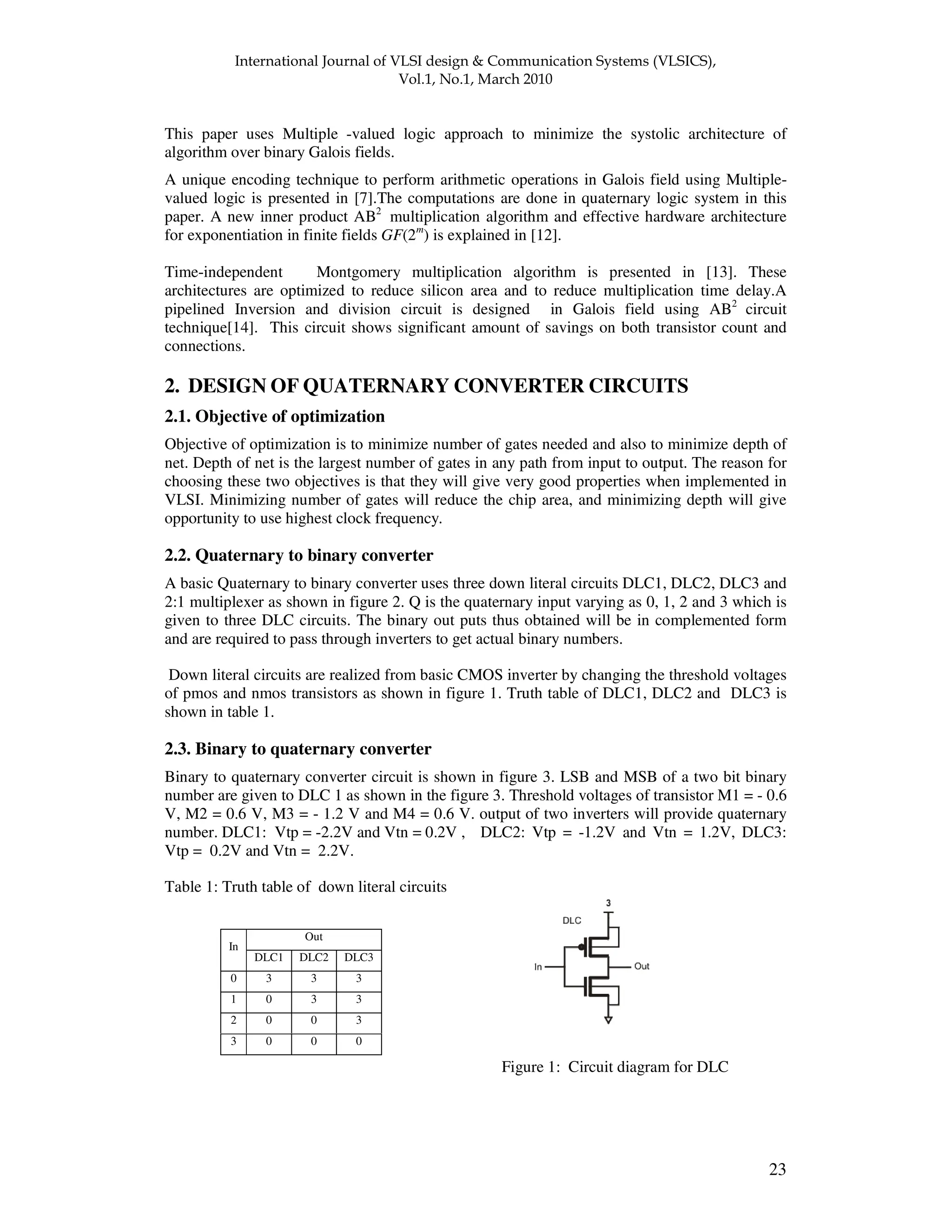 ! " " 23 This paper uses Multiple -valued logic approach to minimize the systolic architecture of algorithm over binary Galois fields. A unique encoding technique to perform arithmetic operations in Galois field using Multiple- valued logic is presented in [7].The computations are done in quaternary logic system in this paper. A new inner product AB2 multiplication algorithm and effective hardware architecture for exponentiation in finite fields GF(2m ) is explained in [12]. Time-independent Montgomery multiplication algorithm is presented in [13]. These architectures are optimized to reduce silicon area and to reduce multiplication time delay.A pipelined Inversion and division circuit is designed in Galois field using AB2 circuit technique[14]. This circuit shows significant amount of savings on both transistor count and connections. 2. DESIGN OF QUATERNARY CONVERTER CIRCUITS 2.1. Objective of optimization Objective of optimization is to minimize number of gates needed and also to minimize depth of net. Depth of net is the largest number of gates in any path from input to output. The reason for choosing these two objectives is that they will give very good properties when implemented in VLSI. Minimizing number of gates will reduce the chip area, and minimizing depth will give opportunity to use highest clock frequency. 2.2. Quaternary to binary converter A basic Quaternary to binary converter uses three down literal circuits DLC1, DLC2, DLC3 and 2:1 multiplexer as shown in figure 2. Q is the quaternary input varying as 0, 1, 2 and 3 which is given to three DLC circuits. The binary out puts thus obtained will be in complemented form and are required to pass through inverters to get actual binary numbers. Down literal circuits are realized from basic CMOS inverter by changing the threshold voltages of pmos and nmos transistors as shown in figure 1. Truth table of DLC1, DLC2 and DLC3 is shown in table 1. 2.3. Binary to quaternary converter Binary to quaternary converter circuit is shown in figure 3. LSB and MSB of a two bit binary number are given to DLC 1 as shown in the figure 3. Threshold voltages of transistor M1 = - 0.6 V, M2 = 0.6 V, M3 = - 1.2 V and M4 = 0.6 V. output of two inverters will provide quaternary number. DLC1: Vtp = -2.2V and Vtn = 0.2V , DLC2: Vtp = -1.2V and Vtn = 1.2V, DLC3: Vtp = 0.2V and Vtn = 2.2V. Table 1: Truth table of down literal circuits Figure 1: Circuit diagram for DLC Out In DLC1 DLC2 DLC3 0 3 3 3 1 0 3 3 2 0 0 3 3 0 0 0 