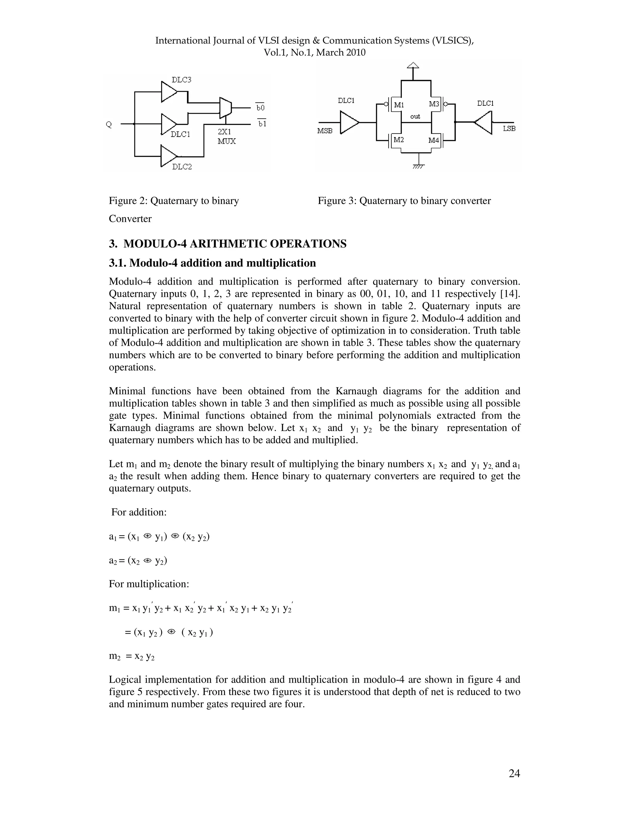 ! " " 24 Figure 2: Quaternary to binary Figure 3: Quaternary to binary converter Converter 3. MODULO-4 ARITHMETIC OPERATIONS 3.1. Modulo-4 addition and multiplication Modulo-4 addition and multiplication is performed after quaternary to binary conversion. Quaternary inputs 0, 1, 2, 3 are represented in binary as 00, 01, 10, and 11 respectively [14]. Natural representation of quaternary numbers is shown in table 2. Quaternary inputs are converted to binary with the help of converter circuit shown in figure 2. Modulo-4 addition and multiplication are performed by taking objective of optimization in to consideration. Truth table of Modulo-4 addition and multiplication are shown in table 3. These tables show the quaternary numbers which are to be converted to binary before performing the addition and multiplication operations. Minimal functions have been obtained from the Karnaugh diagrams for the addition and multiplication tables shown in table 3 and then simplified as much as possible using all possible gate types. Minimal functions obtained from the minimal polynomials extracted from the Karnaugh diagrams are shown below. Let x1 x2 and y1 y2 be the binary representation of quaternary numbers which has to be added and multiplied. Let m1 and m2 denote the binary result of multiplying the binary numbers x1 x2 and y1 y2, and a1 a2 the result when adding them. Hence binary to quaternary converters are required to get the quaternary outputs. For addition: a1 = (x1 y1) (x2 y2) a2 = (x2 y2) For multiplication: m1 = x1 y1 y2 + x1 x2 y2 + x1 x2 y1 + x2 y1 y2 = (x1 y2 ) ( x2 y1 ) m2 = x2 y2 Logical implementation for addition and multiplication in modulo-4 are shown in figure 4 and figure 5 respectively. From these two figures it is understood that depth of net is reduced to two and minimum number gates required are four. 