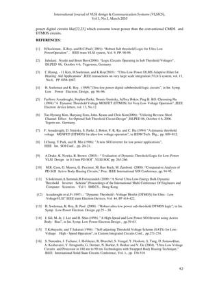 !
" "
power digital circuits like[22,23] which consume lower power than the conventional CMOS and
DTMOS circuits.
REFERENCES:
[1] H.Soeleman , K.Roy, and B.C.Paul ( 2001): “Robust Sub threshold Logic for Ultra Low
PowerOperation” , IEEE trans VLSI system, Vol. 9, PP. 90-99.
[2] Jabulani: Nyathi and Brent Bero(2006): “Logic Circuits Operating in Sub Threshold Voltages” ,
ISLPED 06, October 4-6, Tegernsee, Germany.
[3] C.Hyung, - 11 Kim, H.Soeleman, and K.Roy(2003) : “Ultra-Low Power DLMS Adaptive Filter for
Hearing Aid Applications” ,IEEE transactions on very large scale integration (VLS1) system, vol. 11,
No.6, PP 1058-1067.
[4] H. Soeleman and K. Roy, (1999)”Ultra-low power digital subthreshold logic circuits”, in Int. Symp.
Low Power Electron. Design, pp. 94–96.
[5] Fariborz Assaderaghi, Stephen Parke, Dennis Simitsky, Jeffrey Bokor, Ping K. KO. Chenming Hu
(1994):”A Dynamic Threshold Voltage MOSFET (DTMOS) for Very Low Voltage Opertaion” ,IEEE
Electron device letters, vol. 13, No.12.
[6] Tae-Hyoung Kim, Hanyang Eom, John. Keane and Chris Kim(2006): “Utilizing Reverse Short
Channel Effect for Optimal Sub Threshold Circuit Design” ,ISLPED 06, October 4-6, 2006.
Tegern see, Germany.
[7] F. Assaderaghi, D. Sinitsky, S. Parke, J. Bokor, P. K. Ko, and C. Hu:(1994) ”A dynamic threshold
voltage MOSFET (DTMOS) for ultra-low voltage operation”, in IEDM Tech. Dig., pp. 809–812.
[8] I.Chung, Y.Park, and H. Min (1996): ”A new SOI inverter for low power applications”,
IEEE Int. SOI Conf., pp. 20–21.
[9] A.Drake, K. Nowka, R. Brown (2003) : “ Evaluation of Dynamic-Threshold Logic for Low-Power
VLSI Design in 0.13um PD-SOI” ,VLSI-SOC pp. 263-266.
[10] M.R. Casu, G. Masera, G. Piccinini, M. Ruo Roch, M. Zamboni (2000) :“Comparative Analysis of
PD-SOI Active Body-Biasing Circuits,” Proc. IEEE International SOI Conference, pp. 94-95.
[11] S.Soleimani,A.Sammak,B.Forouzandeh (2009) “A Novel Ultra-Low-Energy Bulk Dynamic
Threshold Inverter Scheme”,Proceedings of the International Multi Conference Of Engineers and
Computer Scientists Vol 1 IMECS , Hong Kong
[12] Assaderaghi et al,F (1997) .: “Dynamic Threshold - Voltage Mosfet (DTMOS) for Ultra - Low
VoltageVLSI” IEEE trans Electron Devices, Vol. 44, PP 414-422.
[13] H. Soeleman, K. Roy, B. Paul (2000) :”Robust ultra-low power sub-threshold DTMOS logic”, in Int.
Symp. Low Power Electron. Design ,pp.25 – 30.
[14] J. Gil, M. Je, J. Lee and H. Shin (1998) :”A High Speed and Low Power SOI Inverter using Active
Body- Bias”, in Int. Symp. Low Power Electron.Design , pp.59-63.
[15] T.Kobayashi, and T.Sakurai (1994) : “Self-adjusting Threshold Voltage Scheme (SATS) for Low-
Voltage High - Speed Operation”, in Custom Integrated Circuits Conf., pp.271-274.
[16] S. Narendra, J. Tschanz, J. Hofsheier, B. Bloechel, S. Vangal, Y. Hoskote, S. Tang, D. Somasekhar,
A. Keshavarzi, V. Erraguntla, G. Dermer, N. Borkar, S. Borkar and V. De (2004), ”Ultra-Low Voltage
Circuits and Processor in 180 nm to 90 nm Technologies with Swapped-Body Biasing Technique,”
IEEE International Solid-State Circuits Conference, Vol. 1,. pp. 156-518
 