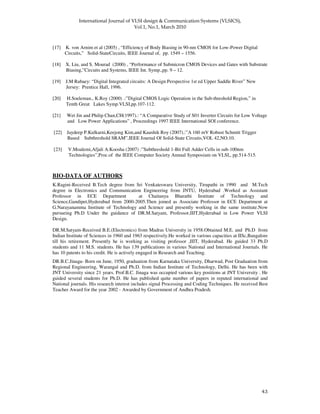!
" "
[17] K. von Arnim et al (2005) , “Efficiency of Body Biasing in 90-nm CMOS for Low-Power Digital
Circuits,” Solid-StateCircuits, IEEE Journal of, pp. 1549 – 1556.
[18] X. Liu, and S. Mourad (2000) , “Performance of Submicron CMOS Devices and Gates with Substrate
Biasing,”Circuits and Systems, IEEE Int. Symp.,pp. 9 – 12.
[19] J.M Rabaey: “Digital Integrated circuits: A Design Perspective 1st ed Upper Saddle River” New
Jersey: Prentice Hall, 1996.
[20] H.Soeleman., K.Roy (2000) .:”Digital CMOS Logic Operation in the Sub-threshold Region,” in
Tenth Great Lakes Symp.VLSI,pp.107-112.
[21] Wet Jin and Philip Chan,CH(1997).: “A Comparative Study of S01 Inverter Circuits for Low Voltage
and Low Power Applications” , Proceedings 1997 IEEE International SOI conference.
[22] Jaydeep P.Kulkarni,Keejong Kim,and Kaushik Roy (2007).:”A 160 mV Robust Schmitt Trigger
Based Subthreshold SRAM”,IEEE Journal Of Solid-State Circuits,VOL 42,NO.10.
[23] V.Moalemi,Afjali A.Koosha (2007) :”Subthreshold 1-Bit Full Adder Cells in sub-100nm
Technologies”,Proc.of the IEEE Computer Society Annual Symposium on VLSI,, pp.514-515.
BIO-DATA OF AUTHORS
K.Ragini-Received B.Tech degree from Sri Venkateswara University, Tirupathi in 1990 and M.Tech
degree in Electronics and Communication Engineering from JNTU, Hyderabad .Worked as Assistant
Professor in ECE Department at Chaitanya Bharathi Institute of Technology and
Science,Gandipet,Hyderabad from 2000-2005.Then joined as Associate Professor in ECE Department at
G.Narayanamma Institute of Technology and Science and presently working in the same institute.Now
pursueing Ph.D Under the guidance of DR.M.Satyam, Professor,IIIT,Hyderabad in Low Power VLSI
Design.
DR.M.Satyam-Received B.E.(Electronics) from Madras University in 1958.Obtained M.E. and Ph.D from
Indian Institute of Sciences in 1960 and 1963 respectively.He worked in various capacities at IISc,Bangalore
till his retirement. Presently he is working as visiting professor ,IIIT, Hyderabad. He guided 33 Ph.D
students and 11 M.S. students. He has 139 publications in various National and International Journals. He
has 10 patents to his credit. He is actively engaged in Research and Teaching.
DR.B.C.Jinaga- Born on June, 1950, graduation from Karnataka University, Dharwad, Post Graduation from
Regional Engineering, Warangal and Ph.D. from Indian Institute of Technology, Delhi. He has been with
JNT University since 21 years. Prof.B.C. Jinaga was occupied various key positions at JNT University . He
guided several students for Ph.D. He has published quite number of papers in reputed international and
National journals. His research interest includes signal Processing and Coding Techniques. He received Best
Teacher Award for the year 2002 - Awarded by Government of Andhra Pradesh.
 