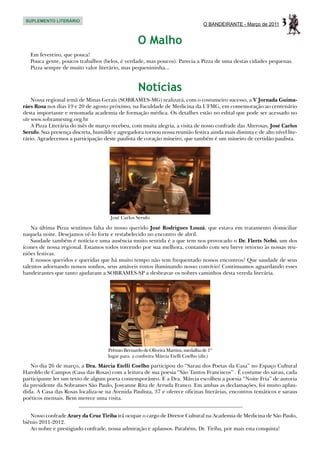SUPLEMENTO LITERÁRIO
                                                                                  O BANDEIRANTE - Março de 2011    3
                                                   O Malho
   Em fevereiro, que pouca!
   Pouca gente, poucos trabalhos (belos, é verdade, mas poucos). Parecia a Pizza de uma destas cidades pequenas.
   Pizza sempre de muito valor literário, mas pequenininha...



                                                   Notícias
     Nossa regional irmã de Minas Gerais (SOBRAMES-MG) realizará, com o costumeiro sucesso, a V Jornada Guima-
rães Rosa nos dias 19 e 20 de agosto próximo, na Faculdade de Medicina da UFMG, em comemoração ao centenário
desta importante e renomada academia de formação médica. Os detalhes estão no edital que pode ser acessado no
site www.sobramesmg.org.br
     A Pizza Literária do mês de março recebeu, com muita alegria, a visita de nosso confrade das Alterosas, José Carlos
Serufo. Sua presença discreta, humilde e agregadora tornou nossa reunião festiva ainda mais distinta e de alto nível lite-
rário. Agradecemos a participação deste paulista de coração mineiro, que também é um mineiro de certidão paulista.




                                      José Carlos Serufo

    Na última Pizza sentimos falta do nosso querido José Rodrigues Louzã, que estava em tratamento domiciliar
naquela noite. Desejamos vê-lo forte e restabelecido no encontro de abril.
    Saudade também é notícia e uma ausência muito sentida é a que tem nos provocado o Dr. Flerts Nebó, um dos
ícones de nossa regional. Estamos todos torcendo por sua melhora, contando com seu breve retorno às nossas reu-
niões festivas.
    E nossos queridos e queridas que há muito tempo não tem frequentado nossos encontros? Que saudade de seus
talentos adornando nossos sonhos, seus amáveis rostos iluminando nosso convívio! Continuamos aguardando esses
bandeirantes que tanto ajudaram a SOBRAMES-SP a desbravar os nobres caminhos desta vereda literária.




                                     Prêmio Bernardo de Oliveira Martins, medalha de 1º
                                     lugar para a confreira Márcia Etelli Coelho (dir.)

   No dia 26 de março, a Dra. Márcia Etelli Coelho participou do “Sarau dos Poetas da Casa” no Espaço Cultural
Haroldo de Campos (Casa das Rosas) com a leitura de sua poesia “São Tantos Franciscos” . É costume do sarau, cada
participante ler um texto de algum poeta contemporâneo. E a Dra. Márcia escolheu a poesia “Noite Fria” de autoria
da presidente da Sobrames São Paulo, Josyanne Rita de Arruda Franco. Em ambas as declamações, foi muito aplau-
dida. A Casa das Rosas localiza-se na Avenida Paulista, 37 e oferece oficinas literárias, encontros temáticos e saraus
poéticos mensais. Bem merece uma visita.


   Nosso confrade Arary da Cruz Tiriba irá ocupar o cargo de Diretor Cultural na Academia de Medicina de São Paulo,
biênio 2011-2012.
   Ao nobre e prestigiado confrade, nossa admiração e aplausos. Parabéns, Dr. Tiriba, por mais esta conquista!
 