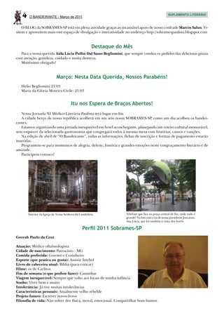 4    O BANDEIRANTE - Março de 2011
                                                                                                    SUPLEMENTO LITERÁRIO



    O BLOG da SOBRAMES-SP está em plena atividade graças ao incansável apoio de nosso confrade Marcos Salun. Vi-
sitem e aproveitem mais este espaço de divulgação e interatividade no endereço http://sobramespaulista.blogspot.com


                                                      Destaque do Mês
   Para a nossa querida Aida Lúcia Pullin Dal Sasso Begliomini, que sempre conduz os pedidos das deliciosas pizzas
com atenção, gentileza, cuidado e muita destreza.
   Muitíssimo obrigado!


                            Março: Nesta Data Querida, Nossos Parabéns!
   Helio Begliomini 21/03
   Maria da Glória Moreira Civile: 21/03


                                       Itu nos Espera de Braços Abertos!
   Nossa Jornada XI Médico-Literária Paulista terá lugar em Itu.
   A cidade berço de nossa república acolherá em seu seio nossa SOBRAMES-SP, como um dia acolheu os bandei-
rantes.
   Estamos organizando uma jornada inesquecível em hotel aconchegante, planejando um roteiro cultural memorável,
sem esquecer da selecionada gastronomia que congregará todos à mesma mesa com histórias, causos e canções.
   Na edição de abril de “O Bandeirante”, todas as informações, fichas de inscrição e formas de pagamento estarão
inseridas.
   Programem-se para momentos de alegria, deleite, história e grandes emoções neste congraçamento literário e de
amizade.
   Participem conosco!




       Interior da Igreja de Nossa Senhora da Candelária          Telefone que fica na praça central de Itu, onde tudo é
                                                                  grande! Na foto está a tia de nossa presidente Josyanne,
                                                                  Ana Lúcia, que foi também à visita dos hotéis

                                               Perfil 2011 Sobrames-SP
Geovah Paulo da Cruz

Atuação: Médico oftalmologista
Cidade de nascimento: Patrocínio - MG
Comida preferida: Gourmet e Cozinheiro
Esporte (que pratica ou gosta): Assistir futebol
Livro de cabeceira atual: Bíblia (para criticar)
Filme: os de Carlitos
Fim de semana (o que prefere fazer): Caminhar
Viagem inesquecível: Sempre que volto aos locais de minha infância
Sonho: Viver bem e muito
Intolerância: Já tive muitas intolerâncias
Características pessoais: Atualmente velho rebelde
Projeto futuro: Escrever novos livros
Filosofia de vida: Não sofrer dor física, moral, emocional. Compartilhar bom humor.
 
