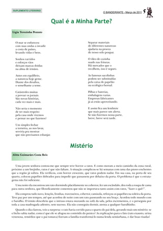 SUPLEMENTO LITERÁRIO
                                                                             O BANDEIRANTE - Março de 2011      5
                                  Qual é a Minha Parte?
Ligia Terezinha Pezzuto


   O mar se enfureceu                                            Separar materiais
   com suas ondas a invadir                                      de diferentes naturezas
   a costa de países,                                            ajudaria na proeza
   levando vidas e bens.                                         de nosso solo poupar.

   Sonhos varridos                                               O óleo de cozinha
   e esforços vãos                                               usado nas frituras.
   deixam marcas doídas                                          Há mercados que o
   na alma de irmãos.                                            recolhem, isso é seguro.

   Antes em equilíbrio,                                          As famosas sacolinhas
   a natureza hoje geme.                                         podem ser substituídas
   Diante dos desafios,                                          pela caixa de papelão
   o semelhante a teme.                                          ou ecológico bornal.

   Catástrofes muitas                                            Pilhas e baterias,
   a povoar os jornais.                                          embalagens vazias.
   São novas histórias,                                          Empresas fabricantes
   cada vez mais e mais.                                         já as estão aproveitando.

   Não seria o momento                                           E assim fica um lembrete
   de ter mais respeito                                          que mais parece um alerta.
   pela casa onde vivemos                                        Se não fizermos nossa parte,
   e pensar no que fazemos?                                      breve, breve será tarde.

   Um simples fechar
   a torneira, ao nos lavar,
   serviria pra mostrar
   que não precisamos esbanjar.



                                                 Mistério
Alitta Guimarães Costa Reis



   Uma jovem senhora contou-me que sempre teve horror a ratos. E como moram a meio caminho da zona rural,
próximo a um brejinho, ratos é que não faltam. A situação complicou-se há semanas com uma das piores enchentes
que a região já sofreu. Ela verificou, com horror crescente, que ratos podem nadar. Em sua casa, na porta de seu
quarto, colocou papelões dobrados para impedir que passassem por debaixo da porta. O problema é que o estrata-
gema não foi suficiente.
   Uma noite ela encontrou um rato dormindo placidamente no cobertor, fez um escândalo, deu toda a roupa de cama
para outra senhora, que filosoficamente comentou que não se importava tanto assim com ratos, “fazer o quê?”.
   Ela comprou tudo novo, lençóis, fronhas, travesseiros, cobertor, camisola, reforçou os papelões na soleira da porta.
Teve paz por uns tempos, até que acordou de noite com um rato passeando no seu braço. Acordou todo mundo com
o barulho. O irmão descobriu que o intruso estava morando no sofá da sala, pelos excrementos, e o perseguiu por
toda a casa madrugada adentro, sem sucesso. Ela não conseguiu dormir, atenta a qualquer barulhinho.
   Quando o dia clareou, veio a surpresa: o rato havia corrido para o quarto do pai dela, gerando mais um mistério: se
o bicho sabia nadar, como é que ele se afogou no conteúdo do penico? As explicações para o fato (rato exausto, urina
venenosa, remédios que o pai tomava) fizeram a família transformá-lo numa lenda semiurbana, e dar boas risadas!
 