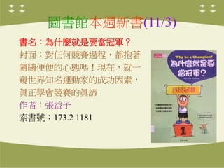 圖書館本週新書(11/3)
書名：為什麼就是要當冠軍？
封面：對任何競賽過程，都抱著
隨隨便便的心態嗎！現在，就一
窺世界知名運動家的成功因素，
眞正學會競賽的眞諦
作者：張益子
索書號：173.2 1181
 