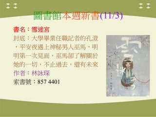 圖書館本週新書(11/3)
書名：雪迷宮
封底：大學畢業任職記者的孔澄
，平安夜遇上神秘男人巫馬，明
明第一次見面，巫馬卻了解關於
她的一切，不止過去，還有未來
作者：林詠琛
索書號：857 4401
 