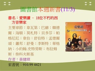 圖書館本週新書(11/3)
書名：愛樂讀 – 18位不朽的西
方音樂家
主要章節：韋瓦第；巴赫；韓德
爾；海頓；莫札特；貝多芬；帕
格尼尼；韋伯；舒伯特；孟德爾
頌；蕭邦；舒曼；李斯特；華格
納；小約翰.史特勞斯；布拉姆
斯；柴科夫斯基
作者：黃健琪
索書號：910.99 4421
 