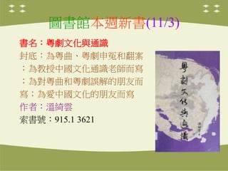圖書館本週新書(11/3)
書名：粵劇文化與通識
封底：為粵曲、粵劇申冤和翻案
；為教授中國文化通識老師而寫
；為對粵曲和粵劇誤解的朋友而
寫；為愛中國文化的朋友而寫
作者：溫綺雲
索書號：915.1 3621
 
