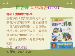 圖書館本週新書(11/3)
書名：實驗中的科學
主要章節：變幻莫測的光與色；
熱與冷的特技表演；魔幻的聲音
；電和磁的魔術棒；力與運動的
世界；點石成金的成學；數學與
幾何的魅力體驗；奇幻宇宙；
「搞怪」生物界；身體裏的魔
術師
作者：創世卓越...