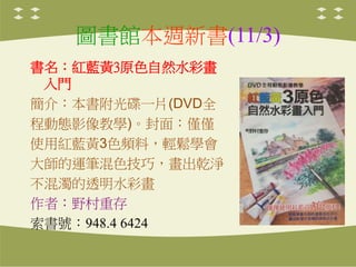 圖書館本週新書(11/3)
書名：紅藍黃3原色自然水彩畫
入門
簡介：本書附光碟一片(DVD全
程動態影像教學)。封面：僅僅
使用紅藍黃3色頻料，輕鬆學會
大師的運筆混色技巧，畫出乾淨
不混濁的透明水彩畫
作者：野村重存
索書號：948.4 6424
 
