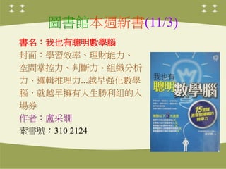 圖書館本週新書(11/3)
書名：我也有聰明數學腦
封面：學習效率、理財能力、
空間掌控力、判斷力、組織分析
力、邏輯推理力...越早强化數學
腦，就越早擁有人生勝利組的入
場券
作者：盧采嫺
索書號：310 2124
 