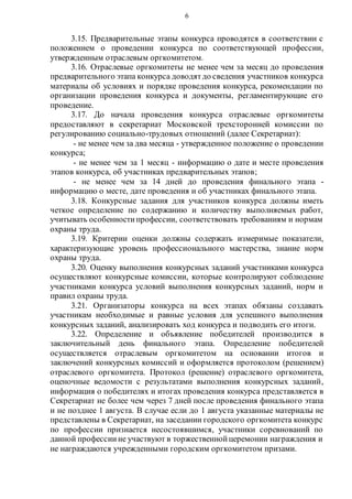 6
3.15. Предварительные этапы конкурса проводятся в соответствии с
положением о проведении конкурса по соответствующей профессии,
утвержденным отраслевым оргкомитетом.
3.16. Отраслевые оргкомитеты не менее чем за месяц до проведения
предварительного этапа конкурса доводятдо сведения участников конкурса
материалы об условиях и порядке проведения конкурса, рекомендации по
организации проведения конкурса и документы, регламентирующие его
проведение.
3.17. До начала проведения конкурса отраслевые оргкомитеты
предоставляют в секретариат Московской трехсторонней комиссии по
регулированию социально-трудовых отношений (далее Секретариат):
- не менее чем за два месяца - утвержденное положение о проведении
конкурса;
- не менее чем за 1 месяц - информацию о дате и месте проведения
этапов конкурса, об участниках предварительных этапов;
- не менее чем за 14 дней до проведения финального этапа -
информацию о месте, дате проведения и об участниках финального этапа.
3.18. Конкурсные задания для участников конкурса должны иметь
четкое определение по содержанию и количеству выполняемых работ,
учитывать особенностипрофессии, соответствовать требованиям и нормам
охраны труда.
3.19. Критерии оценки должны содержать измеримые показатели,
характеризующие уровень профессионального мастерства, знание норм
охраны труда.
3.20. Оценку выполнения конкурсных заданий участниками конкурса
осуществляют конкурсные комиссии, которые контролируют соблюдение
участниками конкурса условий выполнения конкурсных заданий, норм и
правил охраны труда.
3.21. Организаторы конкурса на всех этапах обязаны создавать
участникам необходимые и равные условия для успешного выполнения
конкурсных заданий, анализировать ход конкурса и подводить его итоги.
3.22. Определение и объявление победителей производится в
заключительный день финального этапа. Определение победителей
осуществляется отраслевым оргкомитетом на основании итогов и
заключений конкурсных комиссий и оформляется протоколом (решением)
отраслевого оргкомитета. Протокол (решение) отраслевого оргкомитета,
оценочные ведомости с результатами выполнения конкурсных заданий,
информация о победителях и итогах проведения конкурса представляется в
Секретариат не более чем через 7 дней после проведения финального этапа
и не позднее 1 августа. В случае если до 1 августа указанные материалы не
представлены в Секретариат, на заседании городского оргкомитета конкурс
по профессии признается несостоявшимся, участники соревнований по
данной профессиине участвуют в торжественнойцеремонии награждения и
не награждаются учрежденными городским оргкомитетом призами.
 