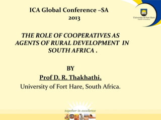 ICA Global Conference –SA
2013
THE ROLE OF COOPERATIVES AS
AGENTS OF RURAL DEVELOPMENT IN
SOUTH AFRICA .
BY
Prof D. R. Thakhathi,
University of Fort Hare, South Africa.

 