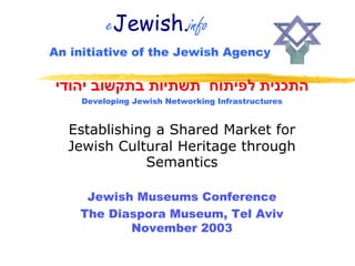 eJewish.info
An initiative of the Jewish Agency

‫התכנית לפיתוח תשתיות בתקשוב יהודי‬
    Developing Jewish Networking Infrastructures


  Establishing a Shared Market for
  Jewish Cultural Heritage through
             Semantics

     Jewish Museums Conference
    The Diaspora Museum, Tel Aviv
           November 2003
 