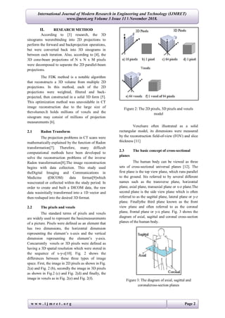 w w w . i j m r e t . o r g Page 2
International Journal of Modern Research in Engineering and Technology (IJMRET)
www.ijmret.org Volume 3 Issue 11 ǁ November 2018.
II. RESEARCH METHOD
According to [3] research, the 3D
sinograms wererebinding into 2D projections to
perform the forward and backprojection operations,
but were converted back into 3D sinograms in
between each iteration. Also, according to [4], the
3D cone-beam projections of N x N x M pixels
were decomposed to separate the 2D parallel-beam
projections.
The FDK method is a notable algorithm
that reconstructs a 3D volume from multiple 2D
projections. In this method, each of the 2D
projections were weighted, filtered and back-
projected, then constructed in a solid 3D form [5].
This optimization method was unavoidable in CT
image reconstruction due to the large size of
thevolumes.It holds millions of voxels and the
sinogram may consist of millions of projection
measurements [6].
2.1 Radon Transform
The projection problems in CT scans were
mathematically explained by the function of Radon
transformation[7]. Therefore, many difficult
computational methods have been developed to
solve the reconstruction problems of the inverse
Radon transformation[8].The image reconstruction
begins with data collection. This study used
theDigital Imaging and Communications in
Medicine (DICOM) data format[9]which
wascreated or collected within the study period. In
order to create and built a DICOM data, the raw
data wasinitially transformed into a 1D vector and
then reshaped into the desired 3D format.
2.2 The pixels and voxels
The standard terms of pixels and voxels
are widely used to represent the basicmeasurements
of a picture. Pixels were defined as an element that
has two dimensions, the horizontal dimension
representing the element’s x-axis and the vertical
dimension representing the element’s y-axis.
Concurrently voxels or 3D pixels were defined as
having a 3D spatial resolution which were stored in
the sequence of x-y-z[10]. Fig. 2 shows the
differences between these three types of image
space. First, the image in 2D pixels as shown in Fig.
2(a) and Fig. 2 (b), secondly the image in 3D pixels
as shown in Fig.2 (c) and Fig. 2(d) and finally, the
image in voxels as in Fig. 2(e) and Fig. 2(f).
Figure 2: The 2D pixels, 3D pixels and voxels
model
Voxelsare often illustrated as a solid
rectangular model, its dimensions were measured
by the reconstruction field-of-view (FOV) and slice
thickness [11]
2.3 The basic concept of cross-sectional
planes
The human body can be viewed as three
sets of cross-sectional universal planes [12]. The
first plane is the top view plane, which runs parallel
to the ground. Itis referred to by several different
names such as the transverse plane, horizontal
plane, axial plane, transaxial plane or x-z plane.The
second plane is the side view plane which is often
referred to as the sagittal plane, lateral plane or y-z
plane. Finallythe third plane known as the front
view plane and often referred to as the coronal
plane, frontal plane or y-x plane. Fig. 3 shows the
diagram of axial, sagittal and coronal cross-section
planes of the human body.
Figure 3: The diagram of axial, sagittal and
coronalcross-section planes
 