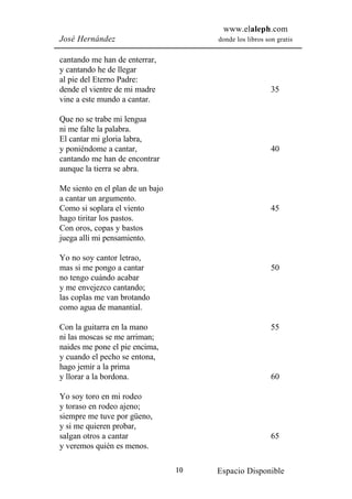 www.elaleph.com
José Hernández                         donde los libros son gratis


cantando me han de enterrar,
y cantando he de llegar
al pie del Eterno Padre:
dende el vientre de mi madre                              35
vine a este mundo a cantar.

Que no se trabe mi lengua
ni me falte la palabra.
El cantar mi gloria labra,
y poniéndome a cantar,                                    40
cantando me han de encontrar
aunque la tierra se abra.

Me siento en el plan de un bajo
a cantar un argumento.
Como si soplara el viento                                 45
hago tiritar los pastos.
Con oros, copas y bastos
juega allí mi pensamiento.

Yo no soy cantor letrao,
mas si me pongo a cantar                                  50
no tengo cuándo acabar
y me envejezco cantando;
las coplas me van brotando
como agua de manantial.

Con la guitarra en la mano                                55
ni las moscas se me arriman;
naides me pone el pie encima,
y cuando el pecho se entona,
hago jemir a la prima
y llorar a la bordona.                                    60

Yo soy toro en mi rodeo
y toraso en rodeo ajeno;
siempre me tuve por güeno,
y si me quieren probar,
salgan otros a cantar                                     65
y veremos quién es menos.

                                  10   Espacio Disponible
 