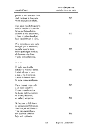 www.elaleph.com
Martín Fierro                         donde los libros son gratis


porque el mal nunca se sacia,
si el viento de la desgracia                           365
vuela las pajas del rancho.

Mas quien manda los pesares
manda también el consuelo;
la luz que baja del cielo
alumbra al más encumbrao,                              370
y hasta el pelo más delgao
hace su sombra en el suelo.

Pero por más que uno sufra
un rigor que lo atormente,
no debe bajar la frente                                375
nunca por ningún motivo;
el álamo es más altivo
y gime constantemente.
... ... ...
... ... ...
... ... ...
El indio pasa la vida
robando o echao de panza.                              380
La única ley es la lanza
a que se ha de someter.
Lo que le falta en saber
lo suple con desconfianza.

Fuera cosa de engarzarlo                               385
a un indio caritativo.
Es duro con el cautivo,
le dan un trato horroroso;
es astuto y receloso,
es audaz y vengativo.                                  390

No hay que pedirle favor
ni que aguardar tolerancia.
Movidos por su inorancia
y de puro desconfiaos,
nos pusieron separaos                                  395
bajo sutil vigilancia.

                                101   Espacio Disponible
 