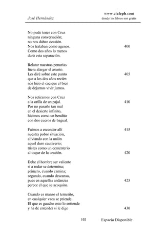 www.elaleph.com
José Hernández                            donde los libros son gratis



No pude tener con Cruz
ninguna conversación;
no nos daban ocasión.
Nos trataban como agenos.                                  400
Como dos años lo menos
duró esta separación.

Relatar nuestras penurias
fuera alargar el asunto.
Les diré sobre este punto                                  405
que a los dos años recién
nos hizo el cacique el bien
de dejarnos vivir juntos.

Nos retiramos con Cruz
a la orilla de un pajal.                                   410
Por no pasarlo tan mal
en el desierto infinito,
hicimos como un bendito
con dos cueros de bagual.

Fuimos a esconder allí                                     415
nuestra pobre situación,
aliviando con la unión
aquel duro cautiverio;
tristes como un cementerio
al toque de la oración.                                    420

Debe el hombre ser valiente
si a rodar se determina;
primero, cuando camina;
segundo, cuando descansa,
pues en aquellas andanzas                                  425
perece el que se acoquina.

Cuando es manso el ternerito,
en cualquier vaca se priende.
El que es gaucho esto lo entiende
y ha de entender si le digo                                430

                                    102   Espacio Disponible
 