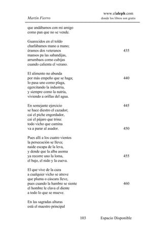 www.elaleph.com
Martín Fierro                           donde los libros son gratis


que andábamos con mi amigo
como pan que no se vende.

Guarecidos en el toldo
charlábamos mano a mano;
éramos dos veteranos                                     435
mansos pa las sabandijas,
arrumbaos como cubijas
cuando calienta el verano.

El alimento no abunda
por más empeño que se haga;                              440
lo pasa uno como plaga,
egercitando la industria,
y siempre como la nutria,
viviendo a orillas del agua.

En semejante ejercicio                                   445
se hace diestro el cazador;
cai el piche engordador,
cai el pájaro que trina:
todo vicho que camina
va a parar al asador.                                    450

Pues allí a los cuatro vientos
la persecución se lleva;
naide escapa de la leva,
y dende que la alba asoma
ya recorre uno la loma,                                  455
el bajo, el nido y la cueva.

El que vive de la caza
a cualquier vicho se atreve
que pluma o cáscara lleve,
pues cuando la hambre se siente                          460
el hombre le clava el diente
a todo lo que se mueve.

En las sagradas alturas
está el maestro principal

                                  103   Espacio Disponible
 
