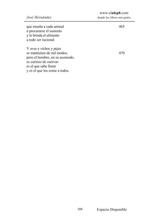 www.elaleph.com
José Hernández                         donde los libros son gratis


que enseña a cada animal                                465
a procurarse el sustento
y le brinda el alimento
a todo ser racional.

Y aves y vichos y pejes
se mantienen de mil modos;                              470
pero el hombre, en su acomodo,
es curioso de oservar:
es el que sabe llorar
y es el que los come a todos.




                                 104   Espacio Disponible
 