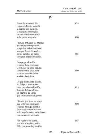 www.elaleph.com
Martín Fierro                            donde los libros son gratis


                                   IV
Antes de aclarar el día                                   475
empieza el indio a aturdir
la pampa con su rugir,
y en alguna madrugada
sin que sintiéramos nada
se largaban a invadir.                                    480

Primero entierran las prendas
en cuevas como peludos;
y aquellos indios cerdudos,
siempre llenos de recelos,
en los caballos en pelos                                  485
se vienen medio desnudos.

Para pegar el malón
el mejor flete procuran;
y como es su arma segura,
vienen con la lanza sola                                  490
y varios pares de bolas
atados a la cintura.

De ese modo anda liviano,
no fatiga al mancarrón;
es su espuela en el malón,                                495
después de bien afilao,
un cuernito de venao
que se amarra en el garrón.

El indio que tiene un pingo
que se llega a distinguir,                                500
lo cuida hasta pa dormir;
de ese cuidado es esclavo;
se lo alquila a otro indio bravo
cuando vienen a invadir.

Por vigilarlo no come,                                    505
y ni aun el sueño concilia.
Sólo en eso no hay desidia.

                                   105   Espacio Disponible
 
