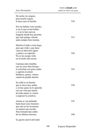 www.elaleph.com
José Hernández                         donde los libros son gratis


De noche, les asiguro,
para tenerlo seguro
le hace cerco la familia.                               510

Por eso habrán visto ustedes,
si en el caso se han hallao,
y si no lo han oservao
tenganlo dende hoy presente,
que todo pampa valiente                                 515
anda siempre bien montao.

Marcha el indio a trote largo,
paso que rinde y que dura;
viene en dirección sigura
y jamás a su capricho.                                  520
No se les escapa vicho
en la noche más escura.

Caminan entre tinieblas
con un cerco bien formao;
lo estrechan con gran cuidao                            525
y agarran al aclarar
ñanduces, gamas, venaos,
cuanto ha podido dentrar.

Su señal es un humito
que se eleva muy arriba,                                530
y no hay quien no lo aperciba
con esa vista que tienen;
de todas partes se vienen
a engrosar la comitiva.

Ansina se van juntando,                                 535
hasta hacer esas riuniones
que cain en las invasiones
en número tan crecido.
Para formarla han salido
de los últimos rincones.                                540

Es guerra cruel la del indio

                                 106   Espacio Disponible
 