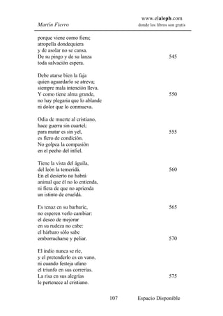 www.elaleph.com
Martín Fierro                          donde los libros son gratis


porque viene como fiera;
atropella dondequiera
y de asolar no se cansa.
De su pingo y de su lanza                               545
toda salvación espera.

Debe atarse bien la faja
quien aguardarlo se atreva;
siempre mala intención lleva.
Y como tiene alma grande,                               550
no hay plegaria que lo ablande
ni dolor que lo conmueva.

Odia de muerte al cristiano,
hace guerra sin cuartel;
para matar es sin yel,                                  555
es fiero de condición.
No golpea la compasión
en el pecho del infiel.

Tiene la vista del águila,
del león la temeridá.                                   560
En el desierto no habrá
animal que él no lo entienda,
ni fiera de que no aprienda
un istinto de crueldá.

Es tenaz en su barbarie,                                565
no esperen verlo cambiar:
el deseo de mejorar
en su rudeza no cabe:
el bárbaro sólo sabe
emborracharse y peliar.                                 570

El indio nunca se ríe,
y el pretenderlo es en vano,
ni cuando festeja ufano
el triunfo en sus correrías.
La risa en sus alegrías                                 575
le pertenece al cristiano.

                                 107   Espacio Disponible
 