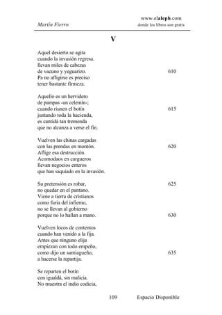 www.elaleph.com
Martín Fierro                            donde los libros son gratis


                                   V
Aquel desierto se agita
cuando la invasión regresa.
llevan miles de cabezas
de vacuno y yeguarizo.                                    610
Pa no afligirse es preciso
tener bastante firmeza.

Aquello es un hervidero
de pampas -un celemín-;
cuando riunen el botín                                    615
juntando toda la hacienda,
es cantidá tan tremenda
que no alcanza a verse el fin.

Vuelven las chinas cargadas
con las prendas en montón.                                620
Aflige esa destrucción.
Acomodaos en cargueros
llevan negocios enteros
que han saquiado en la invasión.

Su pretensión es robar,                                   625
no quedar en el pantano.
Viene a tierra de cristianos
como furia del infierno,
no se llevan al gobierno
porque no lo hallan a mano.                               630

Vuelven locos de contentos
cuando han venido a la fija.
Antes que ninguno elija
empiezan con todo empeño,
como dijo un santiagueño,                                 635
a hacerse la repartija.

Se reparten el botín
con igualdá, sin malicia.
No muestra el indio codicia,

                                   109   Espacio Disponible
 