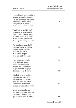 www.elaleph.com
Martín Fierro                         donde los libros son gratis



No me hago al lao de la güeya
aunque vengan degollando;
con los blandos yo soy blando
y soy duro con los duros,                                70
y ninguno en un apuro
me ha visto andar tutubiando.

En el peligro ¡qué Cristos!
el corazón se me ensancha
pues toda la tierra es cancha,                           75
y de esto naides se asombre:
el que se tiene por hombre
donde quiera hace pata ancha.

Soy gaucho, y entiendanló
como mi lengua lo explica,                               80
para mí la tierra es chica
y pudiera ser mayor.
Ni la víbora me pica
ni quema mi frente el sol.

Nací como nace el peje,                                  85
en el fondo de la mar;
naides me puede quitar
aquello que Dios me dio:
lo que al mundo truge yo
del mundo lo he de llevar.                               90

Mi gloria es vivir tan libre
como el pájaro del cielo;
no hago nido en este suelo,
ande hay tanto que sufrir;
y naides me ha de seguir                                 95
cuando yo remuento el vuelo.

Yo no tengo en el amor
quien me venga con querellas;
como esas aves tan bellas
que saltan de rama en rama,                            100

                                 11   Espacio Disponible
 