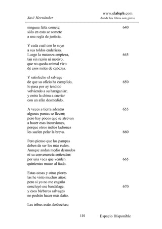 www.elaleph.com
José Hernández                        donde los libros son gratis


ninguna falta comete:                                  640
sólo en esto se somete
a una regla de justicia.

Y cada cual con lo suyo
a sus toldos enderiesa.
Luego la matanza empieza,                              645
tan sin razón ni motivo,
que no queda animal vivo
de esos miles de cabezas.

Y satisfecho el salvage
de que su oficio ha cumplido,                          650
lo pasa por ay tendido
volviendo a su haraganiar;
y entra la china a cueriar
con un afán desmedido.

A veces a tierra adentro                               655
algunas puntas se llevan;
pero hay pocos que se atrevan
a hacer esas incursiones,
porque otros indios ladrones
les suelen pelar la breva.                             660

Pero pienso que los pampas
deben de ser los más rudos.
Aunque andan medio desnudos
ni su convenencia entienden:
por una vaca que venden                                665
quinientas matan al ñudo.

Estas cosas y otras piores
las he visto muchos años;
pero si yo no me engaño
concluyó ese bandalage,                                670
y esos bárbaros salvages
no podrán hacer más daño.

Las tribus están deshechas;

                                110   Espacio Disponible
 