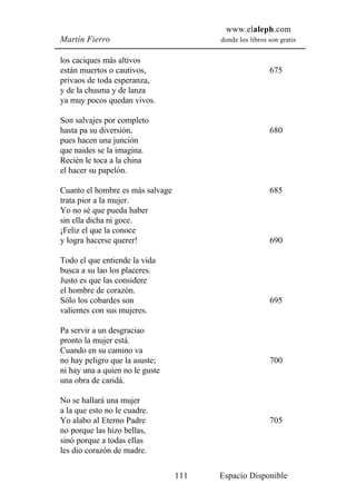 www.elaleph.com
Martín Fierro                           donde los libros son gratis


los caciques más altivos
están muertos o cautivos,                                675
privaos de toda esperanza,
y de la chusma y de lanza
ya muy pocos quedan vivos.

Son salvajes por completo
hasta pa su diversión,                                   680
pues hacen una junción
que naides se la imagina.
Recién le toca a la china
el hacer su papelón.

Cuanto el hombre es más salvage                          685
trata pior a la mujer.
Yo no sé que pueda haber
sin ella dicha ni goce.
¡Feliz el que la conoce
y logra hacerse querer!                                  690

Todo el que entiende la vida
busca a su lao los placeres.
Justo es que las considere
el hombre de corazón.
Sólo los cobardes son                                    695
valientes con sus mujeres.

Pa servir a un desgraciao
pronto la mujer está.
Cuando en su camino va
no hay peligro que la asuste;                            700
ni hay una a quien no le guste
una obra de caridá.

No se hallará una mujer
a la que esto no le cuadre.
Yo alabo al Eterno Padre                                 705
no porque las hizo bellas,
sinó porque a todas ellas
les dio corazón de madre.

                                  111   Espacio Disponible
 