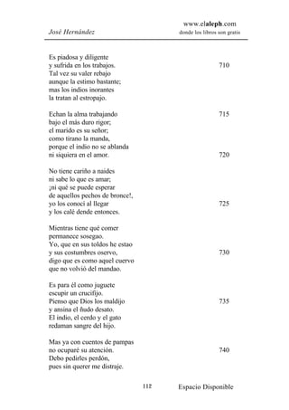 www.elaleph.com
José Hernández                         donde los libros son gratis



Es piadosa y diligente
y sufrida en los trabajos.                              710
Tal vez su valer rebajo
aunque la estimo bastante;
mas los indios inorantes
la tratan al estropajo.

Echan la alma trabajando                                715
bajo el más duro rigor;
el marido es su señor;
como tirano la manda,
porque el indio no se ablanda
ni siquiera en el amor.                                 720

No tiene cariño a naides
ni sabe lo que es amar;
¡ni qué se puede esperar
de aquellos pechos de bronce!,
yo los conocí al llegar                                 725
y los calé dende entonces.

Mientras tiene qué comer
permanece sosegao.
Yo, que en sus toldos he estao
y sus costumbres oservo,                                730
digo que es como aquel cuervo
que no volvió del mandao.

Es para él como juguete
escupir un crucifijo.
Pienso que Dios los maldijo                             735
y ansina el ñudo desato.
El indio, el cerdo y el gato
redaman sangre del hijo.

Mas ya con cuentos de pampas
no ocuparé su atención.                                 740
Debo pedirles perdón,
pues sin querer me distraje.

                                 112   Espacio Disponible
 