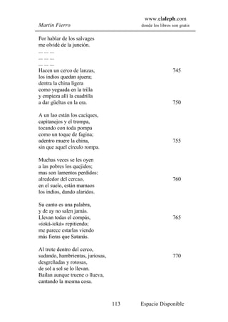 www.elaleph.com
Martín Fierro                           donde los libros son gratis


Por hablar de los salvages
me olvidé de la junción.
... ... ...
... ... ...
... ... ...
Hacen un cerco de lanzas,                                745
los indios quedan ajuera;
dentra la china ligera
como yeguada en la trilla
y empieza allí la cuadrilla
a dar güeltas en la era.                                 750

A un lao están los caciques,
capitanejos y el trompa,
tocando con toda pompa
como un toque de fagina;
adentro muere la china,                                  755
sin que aquel círculo rompa.

Muchas veces se les oyen
a las pobres los quejidos;
mas son lamentos perdidos:
alrededor del cercao,                                    760
en el suelo, están mamaos
los indios, dando alaridos.

Su canto es una palabra,
y de ay no salen jamás.
Llevan todas el compás,                                  765
«ioká-ioká» repitiendo;
me parece estarlas viendo
más fieras que Satanás.

Al trote dentro del cerco,
sudando, hambrientas, juriosas,                          770
desgreñadas y rotosas,
de sol a sol se lo llevan.
Bailan aunque truene o llueva,
cantando la mesma cosa.



                                  113   Espacio Disponible
 