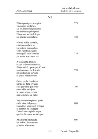 www.elaleph.com
José Hernández                             donde los libros son gratis


                                     VI
El tiempo sigue en su giro                                  775
y nosotros solitarios.
De los indios sanguinarios
no teníamos qué esperar.
El que nos salvó al llegar
era el más hospitalario.                                    780

Mostró noble corazón,
cristiano anelaba ser.
La justicia es un deber,
y sus méritos no callo:
nos regaló unos caballos                                    785
y a veces nos vino a ver.

A la voluntá de Dios
ni con la intención resisto.
Él nos salvó... pero ¡ah, Cristo!,
muchas veces he deseado                                     790
no nos hubiera salvado
ni jamás haberlo visto.

Quien recibe beneficios
jamás los debe olvidar;
y al que tiene que rodar                                    795
en su vida trabajosa,
le pasan a veces cosas
que son duras de pelar.

Voy dentrando poco a poco
en lo triste del pasage.                                    800
Cuando es amargo el brebage
el corazón no se alegra.
Dentró una virgüela negra
que los diezmó a los salvajes.

Al sentir tal mortandá,                                     805
los indios, desesperaos,
gritaban alborotaos:

                                     114   Espacio Disponible
 