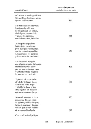 www.elaleph.com
Martín Fierro                           donde los libros son gratis


«Cristiano echando gualicho».
No quedó en los toldos vicho
que no salió redotao.                                    810

Sus remedios son secretos;
los tienen las adivinas;
no los conocen las chinas,
sinó alguna ya muy vieja,
y es que los aconseja,                                   815
con mil embustes, la indina.

Allí soporta el paciente
las terribles curaciones,
pues a golpes y estrujones,
son los remedios aquellos.                               820
Lo agarran de los cabellos
y le arrancan los mechones.

Les hacen mil heregías
que el presenciarlas da horror,
brama el indio de dolor                                  825
por los tormentos que pasa;
y untándolo todo en grasa
lo ponen a hervir al sol.

Y puesto allí boca arriba,
alrededor le hacen fuego.                                830
Una china viene luego
y al oído le da de gritos.
Hay algunos tan malditos
que sanan con este juego.

A otros les cuecen la boca                               835
aunque de dolores cruja;
lo agarran y allí lo estrujan;
labios le queman y dientes
con un güevo bien caliente
de alguna gallina bruja.                                 840

Conoce el indio el peligro

                                  115   Espacio Disponible
 