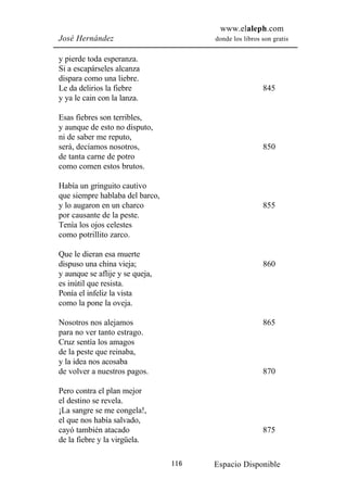 www.elaleph.com
José Hernández                         donde los libros son gratis


y pierde toda esperanza.
Si a escapárseles alcanza
dispara como una liebre.
Le da delirios la fiebre                                845
y ya le cain con la lanza.

Esas fiebres son terribles,
y aunque de esto no disputo,
ni de saber me reputo,
será, decíamos nosotros,                                850
de tanta carne de potro
como comen estos brutos.

Había un gringuito cautivo
que siempre hablaba del barco,
y lo augaron en un charco                               855
por causante de la peste.
Tenía los ojos celestes
como potrillito zarco.

Que le dieran esa muerte
dispuso una china vieja;                                860
y aunque se aflije y se queja,
es inútil que resista.
Ponía el infeliz la vista
como la pone la oveja.

Nosotros nos alejamos                                   865
para no ver tanto estrago.
Cruz sentía los amagos
de la peste que reinaba,
y la idea nos acosaba
de volver a nuestros pagos.                             870

Pero contra el plan mejor
el destino se revela.
¡La sangre se me congela!,
el que nos había salvado,
cayó también atacado                                    875
de la fiebre y la virgüela.

                                 116   Espacio Disponible
 