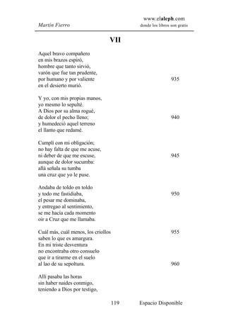 www.elaleph.com
Martín Fierro                              donde los libros son gratis


                                 VII
Aquel bravo compañero
en mis brazos espiró,
hombre que tanto sirvió,
varón que fue tan prudente,
por humano y por valiente                                   935
en el desierto murió.

Y yo, con mis propias manos,
yo mesmo lo sepulté.
A Dios por su alma rogué,
de dolor el pecho lleno;                                    940
y humedeció aquel terreno
el llanto que redamé.

Cumplí con mi obligación;
no hay falta de que me acuse,
ni deber de que me escuse,                                  945
aunque de dolor sucumba:
allá señala su tumba
una cruz que yo le puse.

Andaba de toldo en toldo
y todo me fastidiaba,                                       950
el pesar me dominaba,
y entregao al sentimiento,
se me hacía cada momento
oir a Cruz que me llamaba.

Cuál más, cuál menos, los criollos                          955
saben lo que es amargura.
En mi triste desventura
no encontraba otro consuelo
que ir a tirarme en el suelo
al lao de su sepoltura.                                     960

Allí pasaba las horas
sin haber naides conmigo,
teniendo a Dios por testigo,

                                     119   Espacio Disponible
 