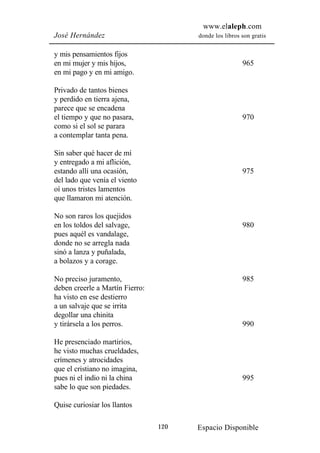 www.elaleph.com
José Hernández                         donde los libros son gratis


y mis pensamientos fijos
en mi mujer y mis hijos,                                965
en mi pago y en mi amigo.

Privado de tantos bienes
y perdido en tierra ajena,
parece que se encadena
el tiempo y que no pasara,                              970
como si el sol se parara
a contemplar tanta pena.

Sin saber qué hacer de mí
y entregado a mi aflición,
estando allí una ocasión,                               975
del lado que venía el viento
oí unos tristes lamentos
que llamaron mi atención.

No son raros los quejidos
en los toldos del salvage,                              980
pues aquél es vandalage,
donde no se arregla nada
sinó a lanza y puñalada,
a bolazos y a corage.

No preciso juramento,                                   985
deben creerle a Martín Fierro:
ha visto en ese destierro
a un salvaje que se irrita
degollar una chinita
y tirársela a los perros.                               990

He presenciado martirios,
he visto muchas crueldades,
crímenes y atrocidades
que el cristiano no imagina,
pues ni el indio ni la china                            995
sabe lo que son piedades.

Quise curiosiar los llantos

                                 120   Espacio Disponible
 