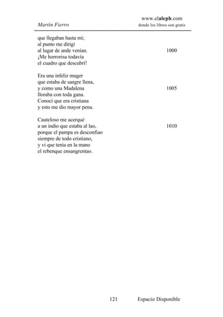 www.elaleph.com
Martín Fierro                         donde los libros son gratis


que llegaban hasta mí;
al punto me dirigí
al lugar de ande venían.                              1000
¡Me horrorisa todavía
el cuadro que descubrí!

Era una infeliz muger
que estaba de sangre llena,
y como una Madalena                                   1005
lloraba con toda gana.
Conocí que era cristiana
y esto me dio mayor pena.

Cauteloso me acerqué
a un indio que estaba al lao,                         1010
porque el pampa es desconfiao
siempre de todo cristiano,
y vi que tenía en la mano
el rebenque ensangrentao.




                                121   Espacio Disponible
 
