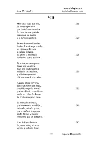 www.elaleph.com
José Hernández                         donde los libros son gratis


                                VIII
Más tarde supe por ella,                               1015
de manera positiva,
que dentró una comitiva
de pampas a su partido,
mataron a su marido
y la llevaron cautiva.                                 1020

En tan dura servidumbre
hacían dos años que estaba;
un hijito que llevaba
a su lado lo tenía.
La china la aborrecía,                                 1025
tratándola como esclava.

Deseaba para escaparse
hacer una tentativa,
pues a la infeliz cautiva
naides la va a redimir,                                1030
y allí tiene que sufrir
el tormento mientras viva.

Aquella china perversa,
dende el punto que llegó,
crueldá y orgullo mostró                               1035
porque el indio era valiente:
usaba un collar de dientes
de cristianos que él mató.

La mandaba trabajar,
poniendo cerca a su hijito,                            1040
tiritando y dando gritos,
por la mañana temprano,
atado de pies y manos
lo mesmo que un corderito.

Ansí le imponía tarea                                  1045
de juntar leña y sembrar
viendo a su hijito llorar;

                                122    Espacio Disponible
 