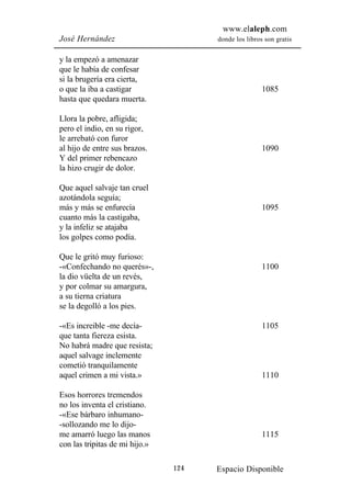 www.elaleph.com
José Hernández                        donde los libros son gratis


y la empezó a amenazar
que le había de confesar
si la brugería era cierta,
o que la iba a castigar                               1085
hasta que quedara muerta.

Llora la pobre, afligida;
pero el indio, en su rigor,
le arrebató con furor
al hijo de entre sus brazos.                          1090
Y del primer rebencazo
la hizo crugir de dolor.

Que aquel salvaje tan cruel
azotándola seguía;
más y más se enfurecía                                1095
cuanto más la castigaba,
y la infeliz se atajaba
los golpes como podía.

Que le gritó muy furioso:
-«Confechando no querés»-,                            1100
la dio vüelta de un revés,
y por colmar su amargura,
a su tierna criatura
se la degolló a los pies.

-«Es increible -me decía-                             1105
que tanta fiereza esista.
No habrá madre que resista;
aquel salvage inclemente
cometió tranquilamente
aquel crimen a mi vista.»                             1110

Esos horrores tremendos
no los inventa el cristiano.
-«Ese bárbaro inhumano-
-sollozando me lo dijo-
me amarró luego las manos                             1115
con las tripitas de mi hijo.»

                                124   Espacio Disponible
 