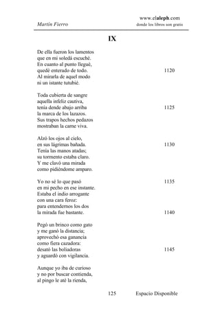 www.elaleph.com
Martín Fierro                        donde los libros son gratis


                               IX
De ella fueron los lamentos
que en mi soledá escuché.
En cuanto al punto llegué,
quedé enterado de todo.                              1120
Al mirarla de aquel modo
ni un istante tutubié.

Toda cubierta de sangre
aquella infeliz cautiva,
tenía dende abajo arriba                             1125
la marca de los lazazos.
Sus trapos hechos pedazos
mostraban la carne viva.

Alzó los ojos al cielo,
en sus lágrimas bañada.                              1130
Tenía las manos atadas;
su tormento estaba claro.
Y me clavó una mirada
como pidiéndome amparo.

Yo no sé lo que pasó                                 1135
en mi pecho en ese instante.
Estaba el indio arrogante
con una cara feroz:
para entendernos los dos
la mirada fue bastante.                              1140

Pegó un brinco como gato
y me ganó la distancia;
aprovechó esa ganancia
como fiera cazadora:
desató las boliadoras                                1145
y aguardó con vigilancia.

Aunque yo iba de curioso
y no por buscar contienda,
al pingo le até la rienda,

                               125   Espacio Disponible
 