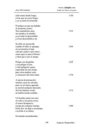 www.elaleph.com
José Hernández                         donde los libros son gratis


eché mano dende luego,                                 1150
a éste que no yerra fuego,
y ya se armó la tremenda.

El peligro en que me hallaba
al momento conocí.
Nos mantubimos ansí,                                   1155
me miraba y lo miraba;
yo al indio le desconfiaba
y él me desconfiaba a mí.

Se debe ser precavido
cuando el indio se agasape;                            1160
en esa postura el tape
vale por cuatro o por cinco:
como tigre es para el brinco
y fácil que a uno lo atrape.

Peligro era atropellar                                 1165
y era peligro el juir,
y más peligroso seguir
esperando de este modo,
pues otros podían venir
y carniarme allí entre todos.                          1170

A juerza de precaución
muchas veces he salvado,
pues en un trance apurado
es mortal cualquier descuido.
Si Cruz hubiera vivido                                 1175
no habría tenido cuidado.

Un hombre junto con otro
en valor y en juerza crece;
el temor desaparece;
escapa de cualquier trampa.                            1180
Entre dos, no digo a un pampa,
a la tribu si se ofrece.

En tamaña incertidumbre,

                                 126   Espacio Disponible
 