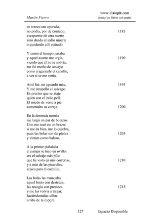 www.elaleph.com
Martín Fierro                          donde los libros son gratis


en trance tan apurado,
no podía, por de contado,                              1185
escaparme de otra suerte
sinó dando al indio muerte
o quedando allí estirado.

Y como el tiempo pasaba
y aquel asunto me urgía,                               1190
viendo que él no se movía,
me fui medio de soslayo
como a agarrarle el caballo,
a ver si se me venía.

Ansí fué, no aguardó más,                              1195
Y me atropelló el salvage.
Es preciso que se ataje
quien con el indio pelé.
El miedo de verse a pie
aumentaba su coraje.                                   1200

En la dentrada nomás
me largó un par de bolazos.
Uno me tocó en un brazo:
si me da bien, me lo quiebra,
pues las bolas son de piedra                           1205
y vienen como balazo.

A la primer puñalada
el pampa se hizo un ovillo:
era el salvaje más pillo
que he visto en mis correrías,                         1210
y a más de las picardías,
arisco para el cuchillo.

Las bolas las manejaba
aquel bruto con destreza,
las recogía con presteza                               1215
y me las volvía a largar,
haciéndomelas silbar
arriba de la cabeza.

                                 127   Espacio Disponible
 
