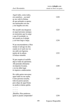 www.elaleph.com
José Hernández                      donde los libros son gratis



Aquel indio, como todos,
era cauteloso... ¡ay juna!                          1220
ay me valió la fortuna
de que peliando se apotra:
me amenazaba con una
y me largaba con otra.

Me sucedió una desgracia                            1225
en aquel percance amargo;
en momentos que lo cargo
y que él reculando va,
me enredé en el chiripá
y caí tirao largo a largo.                          1230

Ni pa encomendarme a Dios
tiempo el salvage me dio;
cuanto en el suelo me vio
me saltó con ligereza;
juntito de la cabeza                                1235
el bolazo retumbó.

Ni por respeto al cuchillo
dejó el indio de apretarme.
Allí pretende ultimarme
sin dejarme levantar,                               1240
y no me daba lugar
ni siquiera a enderezarme.

De valde quiero moverme:
aquel indio no me suelta.
Como persona resuelta,                              1245
toda mi juerza ejecuto;
pero abajo de aquel bruto
no podía ni darme güelta.
... ... ...
... ... ...
... ... ...
¡Bendito, Dios poderoso
quién te puede comprender!                          1250

                              128   Espacio Disponible
 