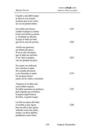 www.elaleph.com
Martín Fierro                           donde los libros son gratis


Cuando a una débil muger
le diste en esa ocasión
la juerza que en un varón
tal vez no pudiera haber.

Esa infeliz tan llorosa,                                1255
viendo el peligro se anima.
Como una flecha se arrima
y, olvidando su aflición,
le pegó al indio un tirón
que me lo sacó de encima.                               1260

Ausilio tan generoso
me libertó del apuro.
Si no es ella, de siguro
que el indio me sacrifica.
Y mi valor se duplica                                   1265
con un ejemplo tan puro.

En cuanto me enderecé,
nos volvimos a topar.
No se podía descansar
y me chorriaba el sudor.                                1270
En un apuro mayor
jamás me he vuelto a encontrar.

Tampoco yo le daba alce,
como deben suponer.
Se había aumentao mi quehacer                           1275
para impedir que el brutazo
le pegara algún bolazo,
de rabia, a aquella muger.

La bola en manos del indio
es terrible y muy ligera;                               1280
hace de ella lo que quiera,
saltando como una cabra,
mudos, sin decir palabra,
peliábamos como fieras.



                                  129   Espacio Disponible
 