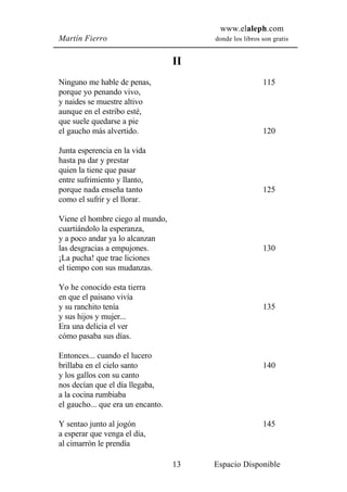 www.elaleph.com
Martín Fierro                           donde los libros son gratis


                                   II
Ninguno me hable de penas,                               115
porque yo penando vivo,
y naides se muestre altivo
aunque en el estribo esté,
que suele quedarse a pie
el gaucho más alvertido.                                 120

Junta esperencia en la vida
hasta pa dar y prestar
quien la tiene que pasar
entre sufrimiento y llanto,
porque nada enseña tanto                                 125
como el sufrir y el llorar.

Viene el hombre ciego al mundo,
cuartiándolo la esperanza,
y a poco andar ya lo alcanzan
las desgracias a empujones.                              130
¡La pucha! que trae liciones
el tiempo con sus mudanzas.

Yo he conocido esta tierra
en que el paisano vivía
y su ranchito tenía                                      135
y sus hijos y mujer...
Era una delicia el ver
cómo pasaba sus días.

Entonces... cuando el lucero
brillaba en el cielo santo                               140
y los gallos con su canto
nos decían que el día llegaba,
a la cocina rumbiaba
el gaucho... que era un encanto.

Y sentao junto al jogón                                  145
a esperar que venga el día,
al cimarrón le prendía

                                   13   Espacio Disponible
 