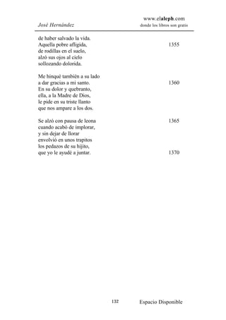 www.elaleph.com
José Hernández                      donde los libros son gratis


de haber salvado la vida.
Aquella pobre afligida,                             1355
de rodillas en el suelo,
alzó sus ojos al cielo
sollozando dolorida.

Me hinqué también a su lado
a dar gracias a mi santo.                           1360
En su dolor y quebranto,
ella, a la Madre de Dios,
le pide en su triste llanto
que nos ampare a los dos.

Se alzó con pausa de leona                          1365
cuando acabó de implorar,
y sin dejar de llorar
envolvió en unos trapitos
los pedazos de su hijito,
que yo le ayudé a juntar.                           1370




                              132   Espacio Disponible
 